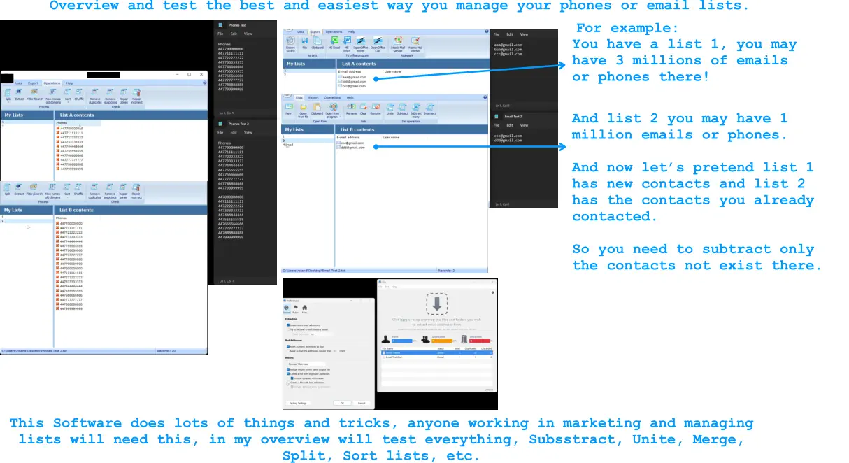 And list 2 you may have 1 million emails or phones.  And now let’s pretend list 1 has new contacts and list 2 has the contacts you already contacted.   So you need to subtract only the contacts not exist there.    Overview and test the best and easiest way you manage your phones or email lists.  For example: You have a list 1, you may have 3 millions of emails or phones there! This Software does lots of things and tricks, anyone working in marketing and managing lists will need this, in my overview will test everything, Subsstract, Unite, Merge, Split, Sort lists, etc.