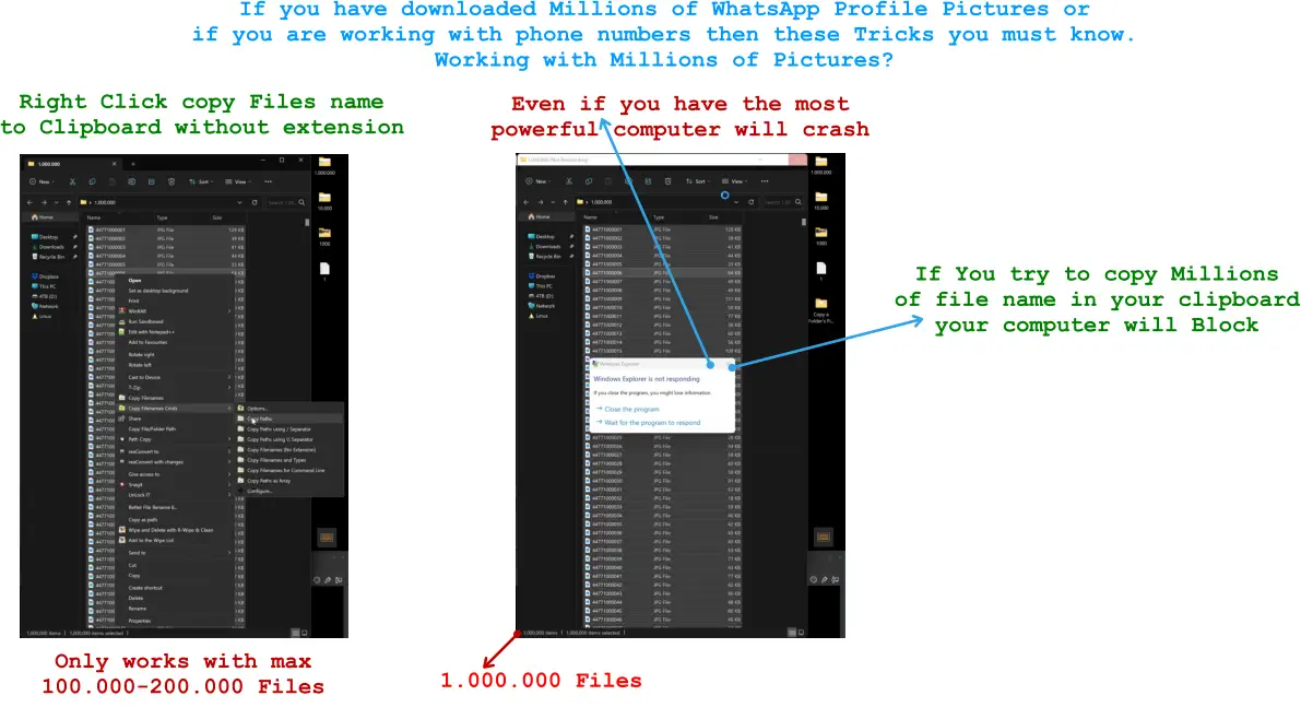 If you have downloaded Millions of WhatsApp Profile Pictures or  if you are working with phone numbers then these Tricks you must know. Working with Millions of Pictures? Right Click copy Files name  to Clipboard without extension    Only works with max  100.000-200.000 Files   If You try to copy Millions  of file name in your clipboard your computer will Block    1.000.000 Files   Even if you have the most  powerful computer will crash