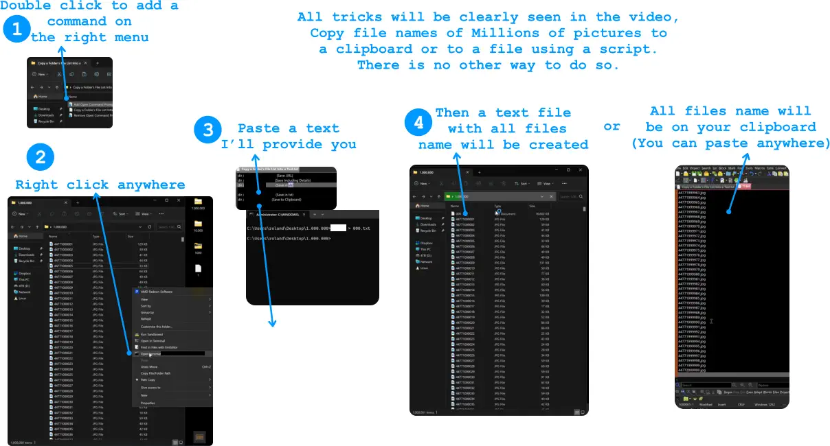 1 3 Double click to add a  command on  the right menu   2 Right click anywhere  Paste a text I’ll provide you 4 Then a text file  with all files  name will be created All files name will  be on your clipboard (You can paste anywhere) or All tricks will be clearly seen in the video,  Copy file names of Millions of pictures to  a clipboard or to a file using a script.  There is no other way to do so.