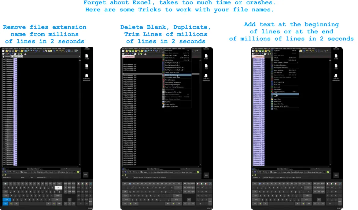 Remove files extension  name from millions  of lines in 2 seconds Forget about Excel, takes too much time or crashes. Here are some Tricks to work with your file names.  Delete Blank, Duplicate, Trim Lines of millions  of lines in 2 seconds  Add text at the beginning  of lines or at the end  of millions of lines in 2 seconds