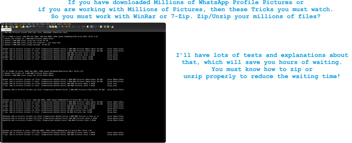If you have downloaded Millions of WhatsApp Profile Pictures or  if you are working with Millions of Pictures, then these Tricks you must watch. So you must work with WinRar or 7-Zip. Zip/Unzip your millions of files?   I’ll have lots of tests and explanations about  that, which will save you hours of waiting.  You must know how to zip or  unzip properly to reduce the waiting time!