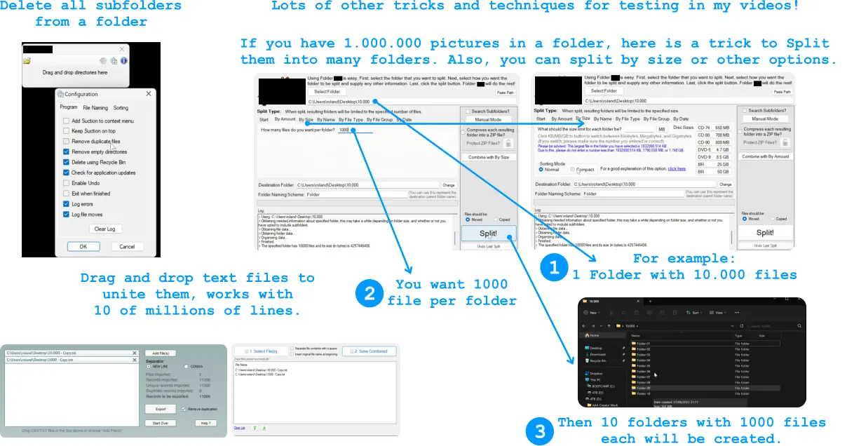 Lots of other tricks and techniques for testing in my videos!  Delete all subfolders from a folder  Drag and drop text files to unite them, works with  10 of millions of lines.  If you have 1.000.000 pictures in a folder, here is a trick to Split them into many folders. Also, you can split by size or other options.  For example:  1 Folder with 10.000 files  1 3 2 You want 1000 file per folder  Then 10 folders with 1000 files each will be created.