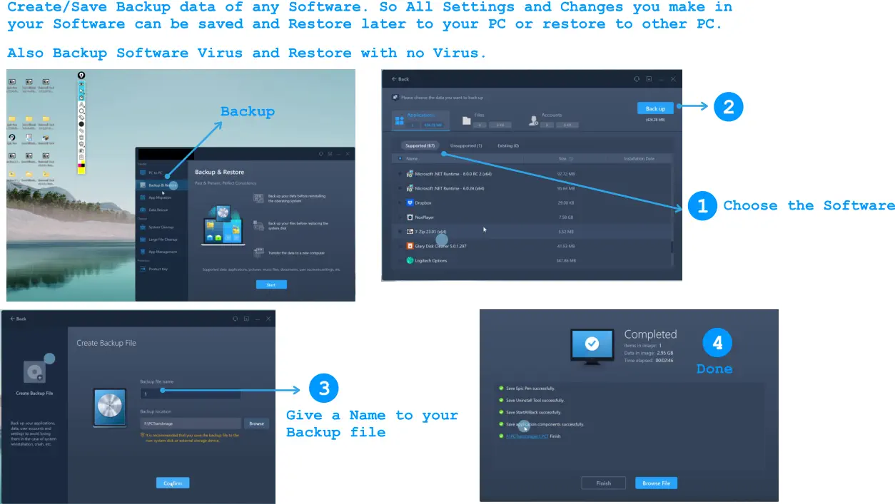 Create/Save Backup data of any Software. So All Settings and Changes you make in your Software can be saved and Restore later to your PC or restore to other PC.  Also Backup Software Virus and Restore with no Virus.  1 2 Choose the Software 3 Give a Name to your Backup file 4 Backup Done