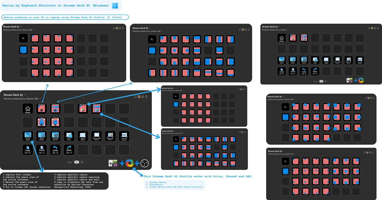 1.Capture Full screen. 2.Capture the exact size of the active software.  3.Record the exact size of the active software. 4.Pin to screen the chosen selection    5.Capture specific region.  6.Capture specific region resizing. 7.Capture specific region and edit.  8.Copy to clipboard the text from any selection by Optical Character  Recognition Technology (OCR)     Resize by Keyboard Shortcuts on Stream Deck XL (Windows) Resize anything on your PC or Laptop using Stream Deck XL Profile (4 Icons) + + This Stream Deck XL Profile works with Divvy, ShareX and OBS.  	1.	Windows Resize 	2.	Screenshots 	3.	Screen Record using OBS Move Scene Transition     +