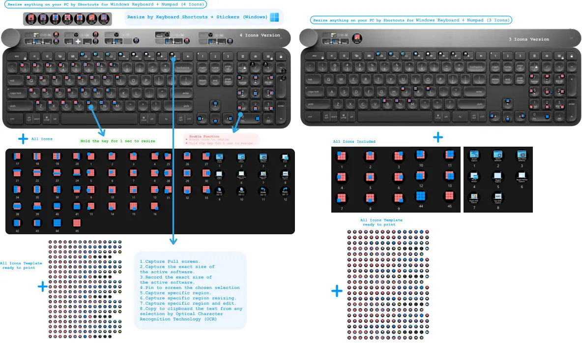 4 Icons Version All Icons Included All Icons Template  ready to print Resize anything on your PC by Shortcuts for Windows Keyboard + Numpad (4 Icons) All Icons Template  ready to print + + + + Resize by Keyboard Shortcuts + Stickers (Windows) •	Press once to resize •	Hold the key for 1 sec to resize Double Function Hold the key for 1 sec to resize All Icons 3 Icons Version 1.Capture Full screen. 2.Capture the exact size of the active software.  3.Record the exact size of the active software. 4.Pin to screen the chosen selection 5.Capture specific region.  6.Capture specific region resizing. 7.Capture specific region and edit.  8.Copy to clipboard the text from any selection by Optical Character  Recognition Technology (OCR)     Resize anything on your PC by Shortcuts for Windows Keyboard + Numpad (3 Icons)