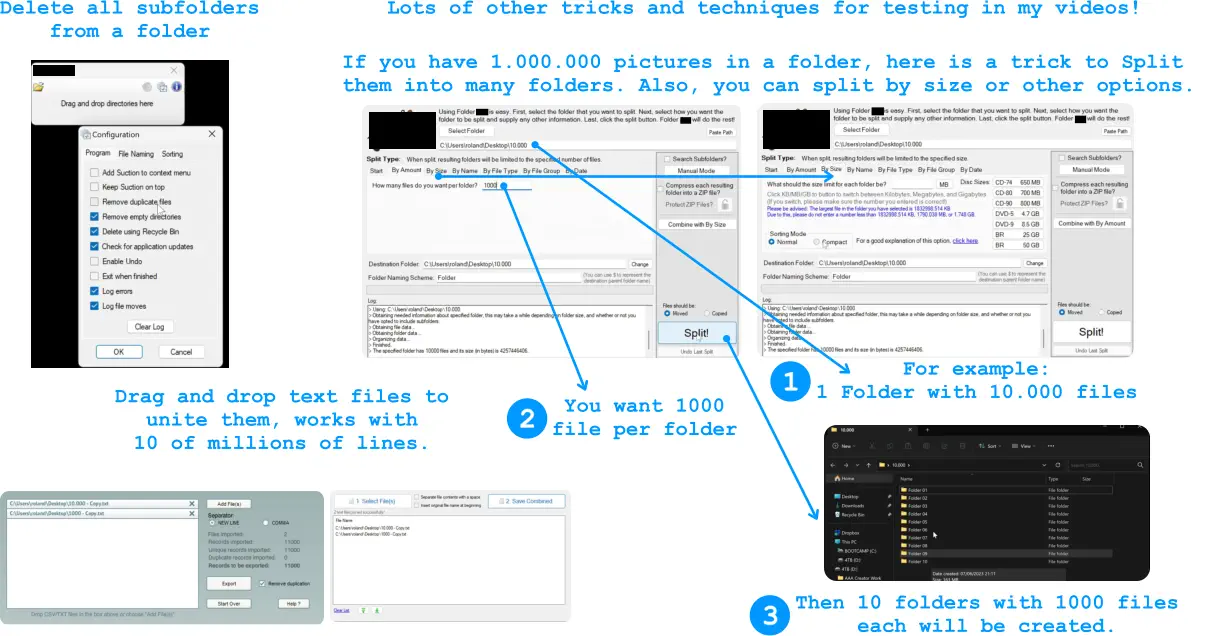 Lots of other tricks and techniques for testing in my videos!  Delete all subfolders from a folder  Drag and drop text files to unite them, works with  10 of millions of lines.  If you have 1.000.000 pictures in a folder, here is a trick to Split them into many folders. Also, you can split by size or other options.  For example:  1 Folder with 10.000 files  1 3 2 You want 1000 file per folder  Then 10 folders with 1000 files each will be created.