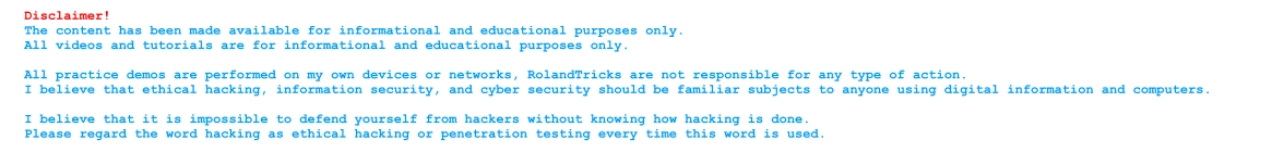 Disclaimer!  The content has been made available for informational and educational purposes only.  All videos and tutorials are for informational and educational purposes only.  All practice demos are performed on my own devices or networks, RolandTricks are not responsible for any type of action.  I believe that ethical hacking, information security, and cyber security should be familiar subjects to anyone using digital information and computers.   I believe that it is impossible to defend yourself from hackers without knowing how hacking is done.  Please regard the word hacking as ethical hacking or penetration testing every time this word is used.