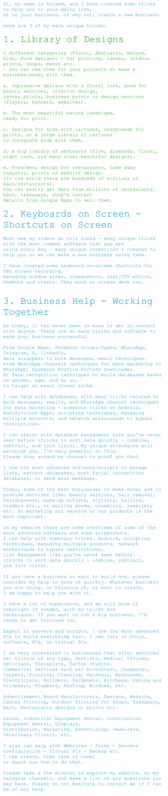 Hi, my name is Roland, and I have created some tricks to help you in your daily life,  or in your business, or why not, create a new business.   Here are 3 of my main unique tricks:   1. Library of Designs    5 different categories (Floral, Abstracts, Nature, Kids, Food designs) - for printing, canvas, outdoor prints, shops, menus etc.  - you can use them for your projects or make a business/money with them.   a. Impressive designs with a floral look, good for beauty services, interior design,  canvas prints, business prints or design services (flayers, banners, websites).   b. The most beautiful nature landscape,  ready for print.   c. Designs for kids with cartoons, ready-made for prints, or a large library of cartoons  to integrate kids with them.   d. A big library of abstracts (fire, diamonds, floral, night look, and many other beautiful designs).   e. Food/menu design for restaurants, take away industry, prints or website design.  (In the world there are hundreds of millions of bars/restaurants).  You can easily get data from millions of restaurants, bars, takeaways, shop's contact  details from Google Maps to sell them.  2. Keyboards on Screen - Shortcuts on Screen   Must see my videos on this field - many unique tricks with the most common software that you are  using every day - many unique inventions I created to help you or we can make a new business using them.   I have created some keyboard on-screen shortcuts for OBS screen recording,  managing window sizes, screenshots, text/CSV editor, OneNote and others. They work on stream deck too.     3. Business Help - Working Together  As today, it has never been so easy to get in contact with anyone. There are so many tricks and software to make your business successful.   From Google Maps, Facebook Groups/Pages, WhatsApp, Telegram, X, LinkedIn,  data scrappers to bulk messages, email techniques.  From WhatsApp channels techniques for mass marketing to WhatsApp, Facebook Profile Picture Downloader.  AI face recognition techniques to build databases based on gender, age, and so on,  to target an exact chosen niche.   I can help with databases, with many tricks related to bulk messages, emails, and WhatsApp channel techniques for mass marketing - numerous tricks on Android, Modify/clone Apps, scripting techniques, managing multiple accounts, and network workarounds to bypass restrictions.   I can assist with database management like you've never seen before (tricks to sort data quickly - combine, subtract, and join lists). My unique strategies will astonish you. I'm very powerful at this.  Please stay around my channel to proof you that.   I use the most advanced software/scripts to manage lists, extract databases, sort facial recognition databases, or send mass messages.   Today, some of the best businesses to make money are to provide services like: beauty services, hair removal, hairdressers, make-up artists, stylists, tailors, traders etc., or selling goods, cosmetics, jewellery etc. So marketing our service or our products is the most important.   On my website there are some overviews of some of the most advanced software and some screenshots.  I can help with numerous tricks. Android, scripting techniques, managing multiple accounts, network workarounds to bypass restrictions.  List Management like you've never seen before  (tricks to sort data quickly - combine, subtract,  and join lists).    If you have a business or want to build one, please consider my help to grow it quickly. Whatever business you are doing, or thinking of, or want to create,  I am happy to help you with it.   I have a lot of experience, and we will grow it overnight if needed, with my tricks and  techniques. If you want to run a big business, I'm ready to get involved too.   Expert in servers and scripts, I use the most advanced PCs to build everything fast. I own lots of tools, software, PCs, or virtual PCs.   I am very interested in businesses that offer services as: Clinics of any type, Dentists, Medical Offices, Opticians, Therapists, Tattoo Studios.  Commercial services such as: Accountant, Carpenter, Carpets, Flooring, Cleaning, Painters, Bathrooms, Electricians, Builders, Gardeners, Kitchens, Paving and Driveways, Plumbers, Roofing, Windows, etc.   Advertisement Board Manufacturers, Designs, Website, Canvas Printing, Outdoor Printing for Shops, Takeaways, Bars, Restaurants designs or prints etc.   Sales, Industrial Equipment Rental, Construction Equipment Rental, Displays,  Distribution, Marketing, Advertising, Jewellers, Veterinary Clinics, etc.    I also can help with Websites - Forms - Servers configuration - Virtual PCs - Backup etc.  I can create, take care of them,  or teach you how to do that.   Please take a few minutes to explore my website, or my telegram channels, and make a list of any questions you may have. Please do not hesitate to contact me if I can be of any help.